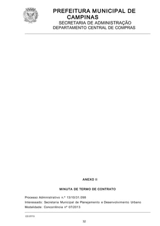 PREFEITURA M U NICIPAL DE
CAMPINAS
SECRETARIA DE ADMINISTRAÇÃO

DEPARTAMENTO CENTRAL DE COMPRAS

A NEXO II
M I N UT A DE TERMO DE CONTRATO
Processo Administrativo n.º 13/10/31.098
Interessado: Secretaria Municipal de Planejamento e Desenvolvimento Urbano
Modalidade: Concorrência nº 07/2013
CO 07/13

32

 