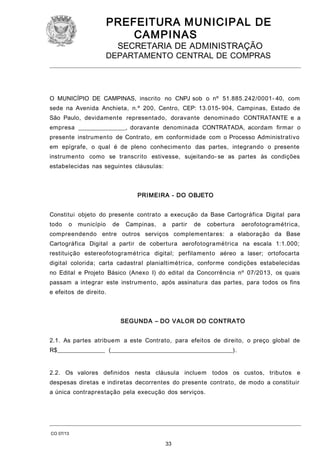 PREFEITURA M U NICIPAL DE
CAMPINAS
SECRETARIA DE ADMINISTRAÇÃO

DEPARTAMENTO CENTRAL DE COMPRAS

O MUNICÍPIO DE CAMPINAS, inscrito no CNPJ sob o nº 51.885.242/0001- 40, com
sede na Avenida Anchieta, n.º 200, Centro, CEP: 13.015- 904, Campinas, Estado de
São Paulo, devidamente representado, doravante denominado CONTRATANTE e a
empresa ________________, doravante denominada CONTRATADA, acordam firmar o
presente instrumento de Contrato, em conformidade com o Processo Administrativo
em epígrafe, o qual é de pleno conhecimento das partes, integrando o presente
instrumento como se transcrito estivesse, sujeitando- se as partes às condições
estabelecidas nas seguintes cláusulas:

PRI MEIRA - DO OBJETO
Constitui objeto do presente contrato a execução da Base Cartográfica Digital para
todo

o

município

de

Campinas,

a

partir

de

cobertura

aerofotogramétrica,

compreendendo entre outros serviços complementares: a elaboração da Base
Cartográfica Digital a partir de cobertura aerofotogramétrica na escala 1:1.000;
restituição estereofotogramétrica digital; perfilamento aéreo a laser; ortofocarta
digital colorida; carta cadastral planialtimétrica, conforme condições estabelecidas
no Edital e Projeto Básico (Anexo I) do edital da Concorrência nº 07/2013, os quais
passam a integrar este instrumento, após assinatura das partes, para todos os fins
e efeitos de direito.

SEGUNDA – DO VALOR DO CONTRATO
2.1. As partes atribuem a este Contrato, para efeitos de direito, o preço global de
R$________________ (_________________________________________).
2.2. Os valores definidos nesta cláusula incluem todos os custos, tributos e
despesas diretas e indiretas decorrentes do presente contrato, de modo a constituir
a única contraprestação pela execução dos serviços.

CO 07/13

33

 