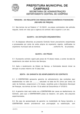 PREFEITURA M U NICIPAL DE
CAMPINAS
SECRETARIA DE ADMINISTRAÇÃO

DEPARTAMENTO CENTRAL DE COMPRAS
TERCEIRA – DO REAJUSTE E DO REEQUILÍBRIO ECONÔ MICO-FINA NCEIRO
(REVISÃO DE PREÇOS)
3.1. Nos termos da Lei Federal n.º 10.192/01, os preços contratados não sofrerão
reajuste, tendo em vista que a vigência do contrato não é superior a um ano .

QUARTA – DA DOTAÇÃO ORÇAMENTÁRIA
4.1. As despesas referentes ao presente Contrato foram previamente empenhadas
e processadas por conta de verba própria do orçamento vigente, codificadas no
orçamento municipal sob os números

, conforme fls.

do processo.

QUI NTA – DO PRAZO
5.1. O presente contrato vigerá pelo prazo de 12 (doze) meses, a contar da data de
recebimento da ordem de Inicio dos Serviços.
5.2. Após o recebimento da Ordem de Serviço, a Contratada deverá iniciar os
serviços no prazo máximo de 10 (dez) dias.
SEXTA - DA GARANTIA DE ADI M PLEMENTO DO CONTRATO
6.1. A CONTRATADA apresenta garantia do adimplemento das condições aqui
estabelecidas no valor de ............, calculado na base de 5% (cinco por cento) do
valor do Contrato, proporcional a 12 meses, recolhida junto à Secretaria Municipal
de Finanças, nos termos do item 15 do edital da Concorrência nº 07/2013.
6.2. A garantia total será retida se a CONTRATADA der causa ao desfazimento do
Contrato, para que o CONTRATANTE possa se ressarcir, em parte, dos prejuízos
experimentados.
6.3. No caso de apresentação de garantia na modalidade de fiança bancária, a
CONTRATADA

deverá

providenciar

sua

CO 07/13

34

prorrogação

ou

substituição,

com

 