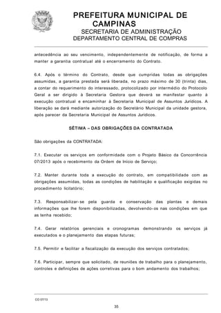 PREFEITURA M U NICIPAL DE
CAMPINAS
SECRETARIA DE ADMINISTRAÇÃO

DEPARTAMENTO CENTRAL DE COMPRAS
antecedência ao seu vencimento, independentemente de notificação, de forma a
manter a garantia contratual até o encerramento do Contrato.
6.4. Após o término do Contrato, desde que cumpridas todas as obrigações
assumidas, a garantia prestada será liberada, no prazo máximo de 30 (trinta) dias,
a contar do requerimento do interessado, protocolizado por intermédio do Protocolo
Geral a ser dirigido à Secretaria Gestora que deverá se manifestar quanto à
execução contratual e encaminhar à Secretaria Municipal de Assuntos Jurídicos. A
liberação se dará mediante autorização do Secretário Municipal da unidade gestora,
após parecer da Secretaria Municipal de Assuntos Jurídicos.
SÉTIM A – DAS OBRIGAÇÕES DA CONTRATADA
São obrigações da CONTRATADA:
7.1. Executar os serviços em conformidade com o Projeto Básico da Concorrência
07/2013 após o recebimento da Ordem de Início de Serviço;
7.2. Manter durante toda a execução do contrato, em compatibilidade com as
obrigações assumidas, todas as condições de habilitação e qualificação exigidas no
procedimento licitatório;
7.3.

Responsabilizar- se

pela

guarda

e

conservação

das

plantas

e

demais

informações que lhe forem disponibilizadas, devolvendo- os nas condições em que
as tenha recebido;
7.4. Gerar relatórios gerenciais e cronogramas demonstrando

os serviços já

executados e o planejamento das etapas futuras;
7.5. Permitir e facilitar a fiscalização da execução dos serviços contratados;
7.6. Participar, sempre que solicitado, de reuniões de trabalho para o planejamento,
controles e definições de ações corretivas para o bom andamento dos trabalhos;

CO 07/13

35

 