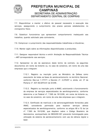 PREFEITURA M U NICIPAL DE
CAMPINAS
SECRETARIA DE ADMINISTRAÇÃO

DEPARTAMENTO CENTRAL DE COMPRAS
7.7. Disponibilizar e manter o efetivo de pessoal necessário à execução dos
serviços,

assegurando

o cumprimento

dos prazos

parciais

estabelecidos

no

inadequado

aos

cronograma físico;
7.8.

Substituir

funcionários

que apresentem

comportamento

trabalhos, quando solicitado pela contratante;
7.9. Comprovar o cumprimento das responsabilidades trabalhistas e tributárias;
7.10. Manter sigilo sobre as informações disponibilizadas e produzidas;
7.11. Designar responsável técnico e emitir Anotação de Responsabilidade Técnica
– ART correspondente aos serviços;
7.12. Apresentar no ato da assinatura deste termo de contrato, os seguintes
documentos em nome da licitante ou, no caso de consórcio, em nome de uma das
empresas que o integram:
7.12.1.

Registro

ou inscrição

junto

ao Ministério

da Defesa como

executante de todas as fases do aerolevantamento no território Nacional,
conforme Dec-Lei 1.177/71 e Decreto nº. 2.278/97 e, ainda, art. 5º da
Portaria nº. 637- SC-6/FA-61 de 5/3/98 .
7.12.2. Registro ou inscrição junto à ANAC, autorizando o funcionamento
da empresa de serviços especializados de aerofotogrametria, conforme
determina a Lei Federal nº. 7.565 de 19/12/86, em nome da licitante ou,
no caso de consórcio, em nome de uma das empresas que o integram.
7.12.3. Certificado de matrícula e de aeronavegabilidade fornecidos pela
ANAC,

concedendo

permissão

para

explorar

serviços

aéreos

especializados de aerofotogrametria, conforme os artigos 68 e 72 da Lei
nº. 7.565 de 19/12/86,

que dispõem

sobre o Código Brasileiro de

Aeronáutica, acompanhado do SEGVOO 001 prevendo homologação para
utilização de sistema de aerolevantamento com uso de câmara digital e
laser.

CO 07/13

36

 
