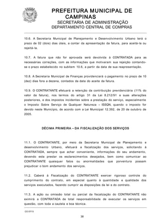PREFEITURA M U NICIPAL DE
CAMPINAS
SECRETARIA DE ADMINISTRAÇÃO

DEPARTAMENTO CENTRAL DE COMPRAS
10.6. A Secretaria Municipal de Planejamento e Desenvolvimento Urbano terá o
prazo de 02 (dois) dias úteis, a contar da apresentação da fatura, para aceitá- la ou
rejeitá- la.
10.7. A fatura que não for aprovada será devolvida à CONTRATADA para as
necessárias correções, com as informações que motivaram sua rejeição contandose o prazo estabelecido no subitem 10.6, a partir da data de sua reapresentação.
10.8. A Secretaria Municipal de Finanças providenciará o pagamento no prazo de 10
(dez) dias fora a dezena, contados da data do aceite da fatura.
10.9. O CONTRATANTE efetuará a retenção da contribuição previdenciária (11% do
valor da fatura), nos termos do artigo 31 da Lei 8.212/91 e suas alterações
posteriores, e dos impostos incidentes sobre a prestação do serviço, especialmente
o Imposto Sobre Serviço de Qualquer Natureza – ISSQN, quando o imposto for
devido neste Município, de acordo com a Lei Municipal 12.392, de 20 de outubro de
2005.

DÉCIM A PRI MEIRA – DA FISCALIZAÇÃO DOS SERVIÇOS

11.1. O CONTRATANTE, por meio da Secretaria Municipal de Planejamento e
desenvolvimento

Urbano,

efetuará

a fiscalização

dos serviços,

solicitando

à

CONTRATADA, sempre que achar conveniente, informações do seu andamento,
devendo esta prestar os esclarecimentos desejados, bem como comunicar ao
CONTRATANTE

quaisquer

fatos

ou

anormalidades

que

porventura

possam

prejudicar o bom andamento dos serviços.
11.2.

Caberá

à Fiscalização

do CONTRATANTE exercer

rigoroso

controle

do

cumprimento do contrato, em especial quanto à quantidade e qualidade dos
serviços executados, fazendo cumprir as disposições da lei e do contrato.
11.3. A ação ou omissão total ou parcial da fiscalização do CONTRATANTE não
eximirá a CONTRATADA de total responsabilidade de executar os serviços em
questão, com toda a cautela e boa técnica.
CO 07/13

38

 