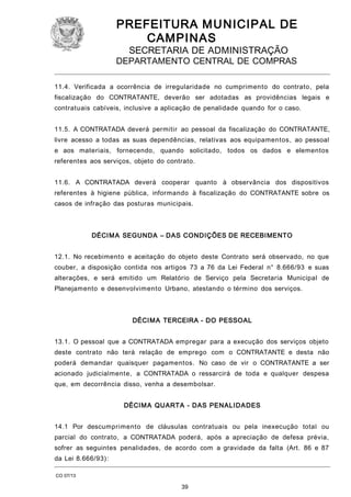 PREFEITURA M U NICIPAL DE
CAMPINAS
SECRETARIA DE ADMINISTRAÇÃO

DEPARTAMENTO CENTRAL DE COMPRAS
11.4. Verificada a ocorrência de irregularidade no cumprimento do contrato, pela
fiscalização do CONTRATANTE, deverão ser adotadas as providências legais e
contratuais cabíveis, inclusive a aplicação de penalidade quando for o caso.
11.5. A CONTRATADA deverá permitir ao pessoal da fiscalização do CONTRATANTE,
livre acesso a todas as suas dependências, relativas aos equipamentos, ao pessoal
e aos materiais, fornecendo, quando solicitado, todos os dados e elementos
referentes aos serviços, objeto do contrato.
11.6. A CONTRATADA deverá cooperar quanto à observância dos dispositivos
referentes à higiene pública, informando à fiscalização do CONTRATANTE sobre os
casos de infração das posturas municipais.

DÉCIM A SEGUNDA – DAS CONDIÇÕES DE RECEBIMENTO
12.1. No recebimento e aceitação do objeto deste Contrato será observado, no que
couber, a disposição contida nos artigos 73 a 76 da Lei Federal n° 8.666/93 e suas
alterações, e será emitido um Relatório de Serviço pela Secretaria Municipal de
Planejamento e desenvolvimento Urbano, atestando o término dos serviços.

DÉCIM A TERCEIRA - DO PESSOAL
13.1. O pessoal que a CONTRATADA empregar para a execução dos serviços objeto
deste contrato não terá relação de emprego com o CONTRATANTE e desta não
poderá demandar quaisquer pagamentos. No caso de vir o CONTRATANTE a ser
acionado judicialmente, a CONTRATADA o ressarcirá de toda e qualquer despesa
que, em decorrência disso, venha a desembolsar.
DÉCIM A QUARTA - DAS PENALIDA DES
14.1 Por descumprimento de cláusulas contratuais ou pela inexecução total ou
parcial do contrato, a CONTRATADA poderá, após a apreciação de defesa prévia,
sofrer as seguintes penalidades, de acordo com a gravidade da falta (Art. 86 e 87
da Lei 8.666/93):
CO 07/13

39

 