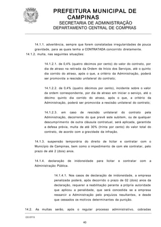 PREFEITURA M U NICIPAL DE
CAMPINAS
SECRETARIA DE ADMINISTRAÇÃO

DEPARTAMENTO CENTRAL DE COMPRAS

14.1.1. advertência, sempre que forem constatadas irregularidades de pouca
gravidade, para as quais tenha a CONTRATADA concorrido diretamente.
14.1.2. multa, nas seguintes situações:
14.1.2.1. de 0,4% (quatro décimos por cento) do valor do contrato, por
dia de atraso na retirada da Ordem de Início dos Serviços, até o quinto
dia corrido do atraso, após o que, a critério da Administração, poderá
ser promovida a rescisão unilateral do contrato;
14.1.2.2. de 0,4% (quatro décimos por cento), incidente sobre o valor
da ordem correspondente, por dia de atraso em iniciar o serviço, até o
décimo quinto dia corrido do atraso, após o que, a critério da
Administração, poderá ser promovida a rescisão unilateral do contrato;
14.1.2.3.

em

caso

de

rescisão

unilateral

do

contrato

pela

Administração, decorrente do que prevê este subitem, ou de qualquer
descumprimento de outra cláusula contratual, será aplicada, garantida
a defesa prévia, multa de até 30% (trinta por cento) do valor total do
contrato, de acordo com a gravidade da infração.
14.1.3.

suspensão temporária

do direito

de licitar

e contratar

com

o

Município de Campinas, bem como o impedimento de com ele contratar, pelo
prazo de até 2 (dois) anos.
14.1.4.

declaração

de

inidoneidade

para

licitar

e

contratar

com

a

Administração Pública.
14.1.4.1. Nos casos de declaração de inidoneidade, a empresa
penalizada poderá, após decorrido o prazo de 02 (dois) anos da
declaração, requerer a reabilitação perante a própria autoridade
que aplicou a penalidade, que será concedida se a empresa
ressarcir a Administração pelo prejuízos resultantes, e desde
que cessados os motivos determinantes da punição.
14.2.

As

multas

serão,

após

o

regular

CO 07/13

40

processo

administrativo,

cobradas

 