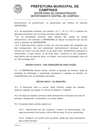 PREFEITURA M U NICIPAL DE
CAMPINAS
SECRETARIA DE ADMINISTRAÇÃO

DEPARTAMENTO CENTRAL DE COMPRAS
administrativa

ou

judicialmente,

ou

descontadas

dos

créditos

da

empresa

CONTRATADA.
14.3. As penalidades previstas nos subitens 14.1.1, 14.1.3 e 14.1.4 poderão ser
aplicadas juntamente com as multas previstas nesta Cláusula.
14.4.

As

penalidades

previstas

nesta

cláusula

têm

caráter

de

sanção

administrativa, não eximindo a CONTRATADA de reparar os prejuízos que seu ato
venha a acarretar ao CONTRATANTE.
14.5. O descumprimento parcial ou total, por uma das partes, das obrigações que
lhes correspondam, não será considerado inadimplemento contratual se tiver
ocorrido por motivo de caso fortuito ou de força maior, devidamente justificados e
comprovados. O caso fortuito, ou de força maior, verifica- se no fato necessário,
cujos efeitos não era possível evitar, ou impedir, nos termos do parágrafo único do
art. 393 do Código Civil.
DÉCIM A QUINTA - DAS CONDIÇÕES DE HABI LITAÇÃO
15.1. A CONTRATADA deverá manter, durante a execução do Contrato, todas as
condições de habilitação e qualificação necessárias e exigidas na licitação, em
compatibilidade com as obrigações assumidas.
DÉCIM A SEXTA - DA RESCISÃO
16.1. A inexecução total ou parcial, deste Contrato,

enseja sua rescisão,

conforme disposto nos artigos 77 a 80 da Lei Federal n° 8.666/93.
16.2. Os casos de rescisão contratual serão formalmente motivados nos autos do
processo, assegurando o contraditório e a ampla defesa.
16.3. A rescisão deste contrato poderá ser:
16.3.1. Determinada por ato unilateral e escrito da Administração, nos
casos enumerados nos incisos I a XII e XVII do artigo 78 da lei mencionada.
16.3.2. Amigável, por acordo entre as partes, desde que haja conveniência
para a Administração.
CO 07/13

41

 
