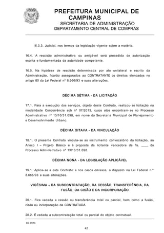 PREFEITURA M U NICIPAL DE
CAMPINAS
SECRETARIA DE ADMINISTRAÇÃO

DEPARTAMENTO CENTRAL DE COMPRAS

16.3.3. Judicial, nos termos da legislação vigente sobre a matéria.
16.4. A rescisão administrativa ou amigável será precedida de autorização
escrita e fundamentada da autoridade competente.
16.5. Na hipótese de rescisão determinada por ato unilateral e escrito da
Administração, ficarão assegurados ao CONTRATANTE os direitos elencados no
artigo 80 da Lei Federal nº 8.666/93 e suas alterações.

DÉCIM A SÉTIM A - DA LICITAÇÃO
17.1. Para a execução dos serviços, objeto deste Contrato, realizou- se licitação na
modalidade Concorrência sob nº 07/2013, cujos atos encontram- se no Processo
Administrativo nº 13/10/31.098, em nome da Secretaria Municipal de Planejamento
e Desenvolvimento Urbano.
DÉCIM A OITAV A - DA VI NCULAÇÃO
18.1. O presente Contrato vincula- se ao instrumento convocatório da licitação, ao
Anexo I – Projeto Básico e à proposta da licitante vencedora de fls. ____, do
Processo Administrativo nº 13/10/31.098.
DÉCIM A NO NA - DA LEGISLAÇÃO APLICÁVEL
19.1. Aplica- se a este Contrato e nos casos omissos, o disposto na Lei Federal n.º
8.666/93 e suas alterações.
VIGÉSIM A – DA SUBCONTRATAÇÃO, DA CESSÃO, TRANSFERÊNCIA, DA
FUSÃO, DA CISÃO E DA I NCORPORAÇÃO
20.1. Fica vedada a cessão ou transferência total ou parcial, bem como a fusão,
cisão ou incorporação da CONTRATADA.
20.2. É vedada a subcontratação total ou parcial do objeto contratual.
CO 07/13

42

 