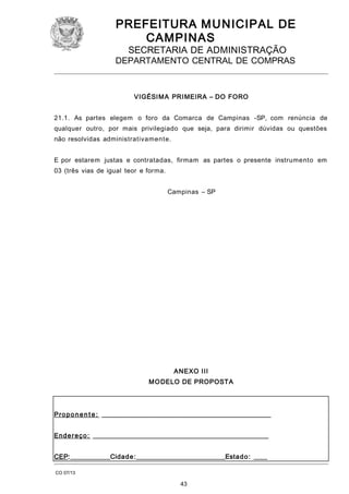 PREFEITURA M U NICIPAL DE
CAMPINAS
SECRETARIA DE ADMINISTRAÇÃO

DEPARTAMENTO CENTRAL DE COMPRAS

VIGÉSIM A PRI MEIRA – DO FORO
21.1. As partes elegem o foro da Comarca de Campinas -SP, com renúncia de
qualquer outro, por mais privilegiado que seja, para dirimir dúvidas ou questões
não resolvidas administrativamente.
E por estarem justas e contratadas, firmam as partes o presente instrumento em
03 (três vias de igual teor e forma.
Campinas – SP

ANEXO III
M O DELO DE PROPOSTA

Pr o p o n e n t e : ____________________________________________________
End e r e ç o : ______________________________________________________
CEP:____________Cidad e :___________________________Esta d o : ____
CO 07/13

43

 