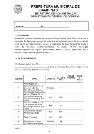 PREFEITURA M U NICIPAL DE
CAMPINAS
SECRETARIA DE ADMINISTRAÇÃO

DEPARTAMENTO CENTRAL DE COMPRAS

Tele f o n e :____________________Fa x :____________________________

1 - DO OBJETO
A presente proposta refere- se à execução da Base Cartográfica Digital para todo o
município de Campinas, a partir de cobertura aerofotogramétrica, compreendendo
entre outros serviços complementares: a elaboração da Base Cartográfica Digital a
partir

de

cobertura

estereofotogramétrica

aerofotogramétrica
digital;

perfilamento

na

escala

aéreo

1:1.000;

a laser;

restituição

ortofocarta

digital

colorida; carta cadastral planialtimétrica
2 - DA REMUNERAÇÃO
2.1. O preço global é de R$_______________________________________________________
(______________________________________), para a execução dos serviços objeto desta
licitação, conforme discriminado abaixo:

SUBITE M

I

II

III
IV

ETAPA

Autorização de
aerolevantamento e o
plano de vôo do
Ministério da Defesa e
Mobilização das Equipes
Vôo 1 – GSD de 10 cm
com sobreposição de
60% longitudinal e 30%
lateral.
Vôo 2 – GSD de 10 cm
com sobreposição de
80% longitudinal e 40%
lateral.
Perfilamento a Laser
Aerotransportado

V

Apoio Terrestre

VI

Revisão dos marcos
geodésicos existentes

UNI D A DE

QUA NTI D
A DE

Unidade

1

Km²

900

Km²

60

Km²

900

Km²

900

Unidade

24

CO 07/13

44

PREÇO
UNITÁRIO

PREÇ
O
TOTA
L

 