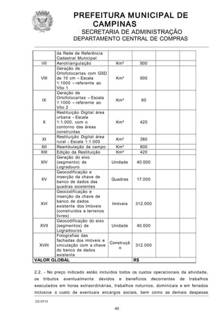 PREFEITURA M U NICIPAL DE
CAMPINAS
SECRETARIA DE ADMINISTRAÇÃO

DEPARTAMENTO CENTRAL DE COMPRAS

VII
VIII

IX

X

XI
XII
XIII
XIV

XV

XVI

XVII

XVIII

da Rede de Referência
Cadastral Municipal
Aerotriangulação
Km²
Geração de
Ortofotocartas com GSD
de 10 cm – Escala
Km²
1:1000 – referente ao
Vôo 1
Geração de
Ortofotocartas – Escala
Km²
1:1000 – referente ao
Vôo 2
Restituição Digital área
urbana - Escala
1:1.000, com o
Km²
contorno das áreas
construídas
Restituição Digital área
Km²
rural - Escala 1:1.000
Reambulação de campo
Km²
Edição da Restituição
Km²
Geração do eixo
(segmento) de
Unidade
Logradouro
Geocodificação e
inserção da chave de
Quadras
banco de dados das
quadras existentes
Geocodificação e
inserção da chave de
banco de dados
Imóveis
existente dos Imóveis
(construídos e terrenos
livres)
Geocodificação do eixo
(segmentos) de
Unidade
Logradouros
Fotografias das
fachadas dos imóveis e
Construçã
vinculação com a chave
o
do banco de dados
existente

VALOR GLOBAL

900
900

60

420

380
800
420
40.000

17.000

312.000

40.000

312.000

R$

2.2. - No preço indicado estão incluídos todos os custos operacionais da atividade,
os

tributos

eventualmente

devidos

e

benefícios

decorrentes

de

trabalhos

executados em horas extraordinárias, trabalhos noturnos, dominicais e em feriados
inclusive o custo de eventuais encargos sociais, bem como as demais despesas
CO 07/13

45

 