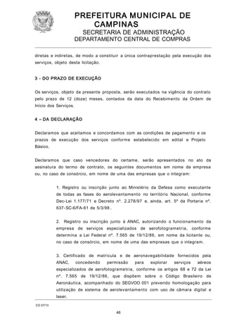 PREFEITURA M U NICIPAL DE
CAMPINAS
SECRETARIA DE ADMINISTRAÇÃO

DEPARTAMENTO CENTRAL DE COMPRAS
diretas e indiretas, de modo a constituir a única contraprestação pela execução dos
serviços, objeto desta licitação.
3 - DO PRAZO DE EXECUÇÃO
Os serviços, objeto da presente proposta, serão executados na vigência do contrato
pelo prazo de 12 (doze) meses, contados da data do Recebimento da Ordem de
Início dos Serviços.
4 – DA DECLARAÇÃO
Declaramos que aceitamos e concordamos com as condições de pagamento e os
prazos de execução dos serviços conforme estabelecido em edital e Projeto
Básico.
Declaramos que caso vencedores do certame, serão apresentados no ato da
assinatura do termo de contrato, os seguintes documentos em nome da empresa
ou, no caso de consórcio, em nome de uma das empresas que o integram:
1. Registro ou inscrição junto ao Ministério da Defesa como executante
de todas as fases do aerolevantamento no território Nacional, conforme
Dec- Lei 1.177/71 e Decreto nº. 2.278/97 e, ainda, art. 5º da Portaria nº.
637- SC-6/FA-61 de 5/3/98 .
2. Registro ou inscrição junto à ANAC, autorizando o funcionamento da
empresa de serviços especializados de aerofotogrametria,

conforme

determina a Lei Federal nº. 7.565 de 19/12/86, em nome da licitante ou,
no caso de consórcio, em nome de uma das empresas que o integram.
3. Certificado de matrícula e de aeronavegabilidade fornecidos pela
ANAC,

concedendo

permissão

para

explorar

serviços

aéreos

especializados de aerofotogrametria, conforme os artigos 68 e 72 da Lei
nº. 7.565 de 19/12/86,

que dispõem

sobre o Código Brasileiro de

Aeronáutica, acompanhado do SEGVOO 001 prevendo homologação para
utilização de sistema de aerolevantamento com uso de câmara digital e
laser.
CO 07/13

46

 