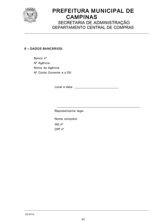 PREFEITURA M U NICIPAL DE
CAMPINAS
SECRETARIA DE ADMINISTRAÇÃO

DEPARTAMENTO CENTRAL DE COMPRAS

6 – DADOS BA NCÁRIOS:
Banco nº
Nº Agência
Nome da Agência
Nº Conta Corrente e o DV

Local e data: ______________________________

_________________________________________________________
Representante legaNome completo
RG nº
CPF nº

CO 07/13

47

 