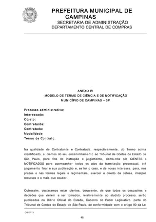 PREFEITURA M U NICIPAL DE
CAMPINAS
SECRETARIA DE ADMINISTRAÇÃO

DEPARTAMENTO CENTRAL DE COMPRAS

ANEXO IV
M O DELO DE TERMO DE CIÊNCIA E DE NOTIFICAÇÃO
M U N ICÍPIO DE CAMPI N AS – SP
Pr oc e ss o a d m i n i s t r a t i v o :
Interessado:
O bj e t o :
Con t r a t a n t e :
Con t r a t a d a :
Modalidade
Te r m o d e Con t r a t o :
Na qualidade de Contratante e Contratada, respectivamente, do Termo acima
identificado, e, cientes do seu encaminhamento ao Tribunal de Contas do Estado de
São Paulo, para

fins de instrução

e julgamento,

damo- nos por

CIENTES e

NOTIFICADOS para acompanhar todos os atos da tramitação processual, até
julgamento final e sua publicação e, se for o caso, e de nosso interesse, para, nos
prazos e nas formas legais e regimentais, exercer o direito da defesa, interpor
recursos e o mais que couber.

Outrossim, declaramos estar cientes, doravante, de que todos os despachos e
decisões que vierem a ser tomados, relativamente ao aludido processo, serão
publicados no Diário Oficial do Estado, Caderno do Poder Legislativo, parte do
Tribunal de Contas do Estado de São Paulo, de conformidade com o artigo 90 da Lei
CO 07/13

48

 