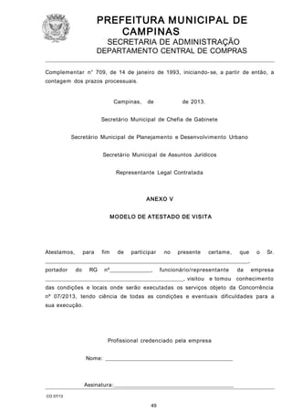 PREFEITURA M U NICIPAL DE
CAMPINAS
SECRETARIA DE ADMINISTRAÇÃO

DEPARTAMENTO CENTRAL DE COMPRAS
Complementar n° 709, de 14 de janeiro de 1993, iniciando- se, a partir de então, a
contagem dos prazos processuais.
Campinas,

de

de 2013.

Secretário Municipal de Chefia de Gabinete
Secretário Municipal de Planejamento e Desenvolvimento Urbano
Secretário Municipal de Assuntos Jurídicos
Representante Legal Contratada

ANEXO V
M O DELO DE ATESTADO DE VISITA

Atestamos,

para

fim

de

participar

no

presente

certame,

que

o

Sr.

___________________________________________________________________________,
portador

do

RG

nº_______________,

funcionário/representante

da

empresa

___________________________________________________, visitou e tomou conhecimento
das condições e locais onde serão executadas os serviços objeto da Concorrência
nº 07/2013, tendo ciência de todas as condições e eventuais dificuldades para a
sua execução.

Profissional credenciado pela empresa
Nome: _______________________________________________

Assinatura:____________________________________________
CO 07/13

49

 