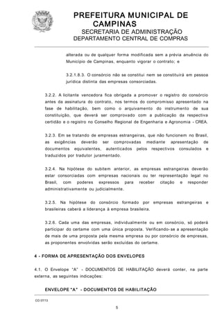 PREFEITURA M U NICIPAL DE
CAMPINAS
SECRETARIA DE ADMINISTRAÇÃO

DEPARTAMENTO CENTRAL DE COMPRAS
alterada ou de qualquer forma modificada sem a prévia anuência do
Município de Campinas, enquanto vigorar o contrato; e
3.2.1.8.3. O consórcio não se constitui nem se constituirá em pessoa
jurídica distinta das empresas consorciadas.
3.2.2. A licitante vencedora fica obrigada a promover o registro do consórcio
antes da assinatura do contrato, nos termos do compromisso apresentado na
fase de habilitação, bem como o arquivamento

do instrumento

de sua

constituição, que deverá ser comprovado com a publicação da respectiva
certidão e o registro no Conselho Regional de Engenharia e Agronomia - CREA.
3.2.3. Em se tratando de empresas estrangeiras, que não funcionem no Brasil,
as

exigências

documentos

deverão

ser

equivalentes,

comprovadas

autenticados

mediante

pelos

apresentação

respectivos

consulados

de
e

traduzidos por tradutor juramentado.
3.2.4. Na hipótese do subitem anterior, as empresas estrangeiras deverão
estar consorciadas com empresas nacionais ou ter representação legal no
Brasil,

com

poderes

expressos

para

receber

citação

e

responder

administrativamente ou judicialmente.
3.2.5.

Na hipótese

do consórcio

formado

por empresas estrangeiras

e

brasileiras caberá a liderança à empresa brasileira.
3.2.6. Cada uma das empresas, individualmente ou em consórcio, só poderá
participar do certame com uma única proposta. Verificando- se a apresentação
de mais de uma proposta pela mesma empresa ou por consórcio de empresas,
as proponentes envolvidas serão excluídas do certame.
4 - FORM A DE APRESENTAÇÃO DOS ENVELOPES
4.1. O Envelope “A” - DOCUMENTOS DE HABILITAÇÃO deverá conter, na parte
externa, as seguintes indicações:
ENVELOPE “ A ” - DOCUMENTOS DE HABI LITAÇÃO
CO 07/13

5

 