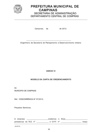 PREFEITURA M U NICIPAL DE
CAMPINAS
SECRETARIA DE ADMINISTRAÇÃO

DEPARTAMENTO CENTRAL DE COMPRAS

Campinas,

de

de 2013.

____________________________________________________
Engenheiro da Secretaria de Planejamento e Desenvolvimento Urbano

ANEXO VI

M O DELO DA CARTA DE CREDENCIAMENTO

Ao
MUNÍCIPIO DE CAMPINAS

Ref.: CONCORRÊNCIA Nº 07/2013.

Prezados Senhores,

A

empresa

_________________________credencia

o

Sr(a)_________________________,

portador(a) do R.G. nº ______________ e C.P.F. nº _______________________, nosso
CO 07/13

50

 