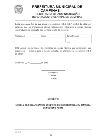PREFEITURA M U NICIPAL DE
CAMPINAS
SECRETARIA DE ADMINISTRAÇÃO

DEPARTAMENTO CENTRAL DE COMPRAS
Declaramos para fins do que prescreve o subitem 6.5.6, 6.5.7 e 6.5.8 do edital em
epígrafe, que os profissionais abaixo relacionados, integrarão a equipe técnica
responsável pela execução dos serviços objeto do presente:
Profissional

Nome

Cargo/Função
(...)

OBS: Anexar os currículos dos membros da equipe técnica que comprovem sua
experiência

anterior para a função indicada, em atendimento ao subitem 6.5.9

do edital.

Campinas, __ de ____________de 2013.
__________________________
Assinatura
Nome
Cargo

ANEXO VIII
M O DELO DE DECLARAÇÃO DE CONDIÇÃO DE M ICROEMPRESA OU EMPRESA
DE PEQUENO PORTE

CO 07/13

52

 