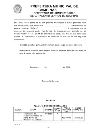 PREFEITURA M U NICIPAL DE
CAMPINAS
SECRETARIA DE ADMINISTRAÇÃO

DEPARTAMENTO CENTRAL DE COMPRAS
DECLARO, sob as penas da lei, sem prejuízo das sanções e multas previstas neste
ato convocatório, que a empresa ________________________________ (denominação da
pessoa jurídica),

CNPJ nº_________________________________, é microempresa

empresa de pequeno porte,

nos termos do enquadramento

previsto

ou

na Lei

Complementar nº 123, de 14 de dezembro de 2006, para fins do que estabelece
aquela Lei, sujeitando- a a comprovar tal condição, através de um dos seguintes
documentos:
- Certidão expedida pela Junta Comercial, caso exerça atividade comercial
- Documento expedido pelo Registro Civil das Pessoas Jurídicas caso atue em
outra área que não a comercial

Campinas, _____ de __________________ de 2013.

____________________________________
Representante Legal

ANEXO IX
PLANIL H A DE PREÇOS ESTIM ADOS
ETAPA

UNI DA DE

QUA NT
I DA DE

I

Autorização de
aerolevantamento e o
plano de vôo do
Ministério da Defesa e

Unidade

1

CO 07/13

53

PREÇO
UNI TÁRIO
(R$ )

PREÇO
TOTAL (R$ )

120.000,00

Su b i t e m

120.000,00

 