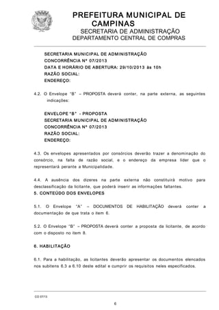 PREFEITURA M U NICIPAL DE
CAMPINAS
SECRETARIA DE ADMINISTRAÇÃO

DEPARTAMENTO CENTRAL DE COMPRAS
SECRETARIA M U NICIPAL DE AD M I N ISTRAÇÃO
CONCORRÊNCIA N º 0 7/ 2 0 1 3
DATA E HORÁRIO DE ABERTURA: 2 9 / 1 0 / 2 0 1 3 às 1 0 h
RAZÃO SOCIAL:
ENDEREÇO:
4.2. O Envelope “B” – PROPOSTA deverá conter, na parte externa, as seguintes
indicações:
ENVELOPE “ B ” - PROPOSTA
SECRETARIA M U NICIPAL DE AD M I N ISTRAÇÃO
CONCORRÊNCIA N º 0 7/ 2 0 1 3
RAZÃO SOCIAL:
ENDEREÇO:
4.3. Os envelopes apresentados por consórcios deverão trazer a denominação do
consórcio, na falta de razão social, e o endereço da empresa líder que o
representará perante a Municipalidade.
4.4. A ausência

dos dizeres na parte

externa

não constituirá

motivo

para

desclassificação da licitante, que poderá inserir as informações faltantes.
5. CONTEÚDO DOS ENVELOPES
5.1.

O

Envelope

“A”

–

DOCUMENTOS

DE

HABILITAÇÃO

deverá

conter

a

documentação de que trata o item 6.
5.2. O Envelope “B” – PROPOSTA deverá conter a proposta da licitante, de acordo
com o disposto no item 8.
6. HABI LITAÇÃO
6.1. Para a habilitação, as licitantes deverão apresentar os documentos elencados
nos subitens 6.3 a 6.10 deste edital e cumprir os requisitos neles especificados.

CO 07/13

6

 