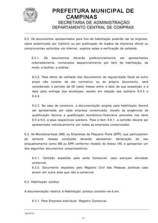 PREFEITURA M U NICIPAL DE
CAMPINAS
SECRETARIA DE ADMINISTRAÇÃO

DEPARTAMENTO CENTRAL DE COMPRAS
6.2. Os documentos apresentados para fins de habilitação poderão ser os originais,
cópia autenticada por Cartório ou por publicação de órgãos da imprensa oficial ou
comprovantes extraídos via internet, sujeitos estes a verificação da validade.
6.2.1.

Os

documentos

deverão

preferencialmente

ser

apresentados

ordenadamente, numerados sequencialmente por item de habilitação, de
modo a facilitar a análise .
6.2.2. Para efeito de validade dos documentos de regularidade fiscal se outro
prazo

não

constar

de

ato

normativo

ou

do

próprio

documento,

será

considerado o período de 06 (seis) meses entre a data de sua expedição e a
data para entrega dos envelopes, exceto em relação aos subitens 6.4.3 e
6.4.4.
6.2.3. No caso de consórcio, a documentação exigida para habilitação deverá
ser apresentada por cada empresa consorciada, exceto as exigências de
qualificação técnica e qualificação econômico- financeira previstas nos itens
6.5 e 6.6, e seus respectivos subitens. Para o item 6.6.1. a certidão deverá ser
apresentada individualmente por todas as empresas consorciadas.
6.3. As Microempresas (ME) ou Empresas de Pequeno Porte (EPP), que participarem
do

certame

nessas

condições

deverão

apresentar

declaração

do

seu

enquadramento como ME ou EPP, conforme modelo do Anexo VIII, e apresentar um
dos seguintes documentos comprobatórios:
6.3.1.

Certidão

expedida

pela Junta Comercial,

caso exerçam

atividade

comercial.
6.3.2. Documento expedido pelo Registro Civil das Pessoas Jurídicas caso
atuem em outra área que não a comercial.
6.3. Habilitação Jurídica
A documentação relativa à Habilitação Jurídica consistir- se-á em:
6.3.1. Para Empresa Individual: Registro Comercial.

CO 07/13

7

 