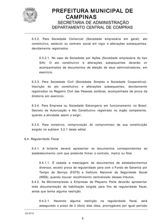 PREFEITURA M U NICIPAL DE
CAMPINAS
SECRETARIA DE ADMINISTRAÇÃO

DEPARTAMENTO CENTRAL DE COMPRAS
6.3.2.

Para Sociedade

Comercial

(Sociedade

empresária

em

geral):

ato

constitutivo, estatuto ou contrato social em vigor e alterações subsequentes,
devidamente registrados.
6.3.2.1. No caso de Sociedade por Ações (Sociedade empresária do tipo
S/A):

O

ato

constitutivo

e

alterações

subsequentes

deverão

vir

acompanhados de documentos de eleição de seus administradores, em
exercício.
6.3.3. Para Sociedade Civil (Sociedade Simples e Sociedade Cooperativa):
Inscrição

do

ato

constitutivo

e

alterações

subsequentes,

devidamente

registrados no Registro Civil das Pessoas Jurídicas, acompanhada de prova da
diretoria em exercício;
6.3.4. Para Empresa ou Sociedade Estrangeira em funcionamento no Brasil:
Decreto de Autorização e Ato Constitutivo registrado no órgão competente,
quando a atividade assim o exigir.
6.3.5. Para consórcio, comprovação do compromisso de sua constituição
exigido no subitem 3.2.1 deste edital.
6.4. Regularidade Fiscal
6.4.1. A licitante

deverá apresentar

os documentos correspondentes ao

estabelecimento com que pretende firmar o contrato, matriz ou filial.
6.4.1.1. É vedada a mesclagem de documentos de estabelecimentos
diversos, exceto prova de regularidade para com o Fundo de Garantia por
Tempo de Serviço (FGTS) e Instituto Nacional de Seguridade Social
(INSS), quando houver recolhimento centralizado desses tributos.
6.4.2. As Microempresas e Empresas de Pequeno Porte deverão apresentar
toda documentação de habilitação exigida para fins de regularidade fiscal,
ainda que tenha alguma restrição.
6.4.2.1.

Havendo

alguma

restrição

na

regularidade

fiscal,

será

assegurado o prazo de 2 (dois) dias úteis, prorrogáveis por igual período
CO 07/13

8

 