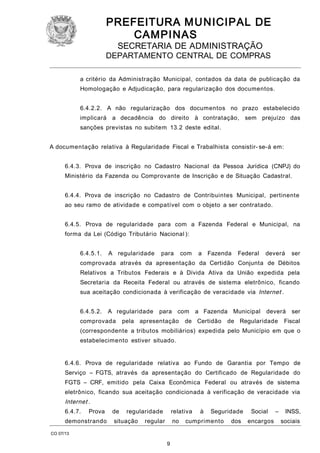 PREFEITURA M U NICIPAL DE
CAMPINAS
SECRETARIA DE ADMINISTRAÇÃO

DEPARTAMENTO CENTRAL DE COMPRAS
a critério da Administração Municipal, contados da data de publicação da
Homologação e Adjudicação, para regularização dos documentos.
6.4.2.2. A não regularização dos documentos no prazo estabelecido
implicará a decadência do direito à contratação, sem prejuízo das
sanções previstas no subitem 13.2 deste edital.
A documentação relativa à Regularidade Fiscal e Trabalhista consistir- se-á em:
6.4.3. Prova de inscrição no Cadastro Nacional da Pessoa Jurídica (CNPJ) do
Ministério da Fazenda ou Comprovante de Inscrição e de Situação Cadastral.
6.4.4. Prova de inscrição no Cadastro de Contribuintes Municipal, pertinente
ao seu ramo de atividade e compatível com o objeto a ser contratado.
6.4.5. Prova de regularidade para com a Fazenda Federal e Municipal, na
forma da Lei (Código Tributário Nacional ):
6.4.5.1.

A regularidade

para

com

a Fazenda

Federal

deverá

ser

comprovada através da apresentação da Certidão Conjunta de Débitos
Relativos a Tributos Federais e à Dívida Ativa da União expedida pela
Secretaria da Receita Federal ou através de sistema eletrônico, ficando
sua aceitação condicionada à verificação de veracidade via Internet .
6.4.5.2.

A regularidade

comprovada

para com

pela apresentação

a Fazenda Municipal

de Certidão

deverá

de Regularidade

ser

Fiscal

(correspondente a tributos mobiliários) expedida pelo Município em que o
estabelecimento estiver situado.
6.4.6. Prova de regularidade relativa ao Fundo de Garantia por Tempo de
Serviço – FGTS, através da apresentação do Certificado de Regularidade do
FGTS – CRF, emitido pela Caixa Econômica Federal ou através de sistema
eletrônico, ficando sua aceitação condicionada à verificação de veracidade via

Internet .
6.4.7.

Prova

demonstrando

de

regularidade

situação

relativa

regular

no

CO 07/13

9

à

Seguridade

cumprimento

dos

Social
encargos

–

INSS,
sociais

 