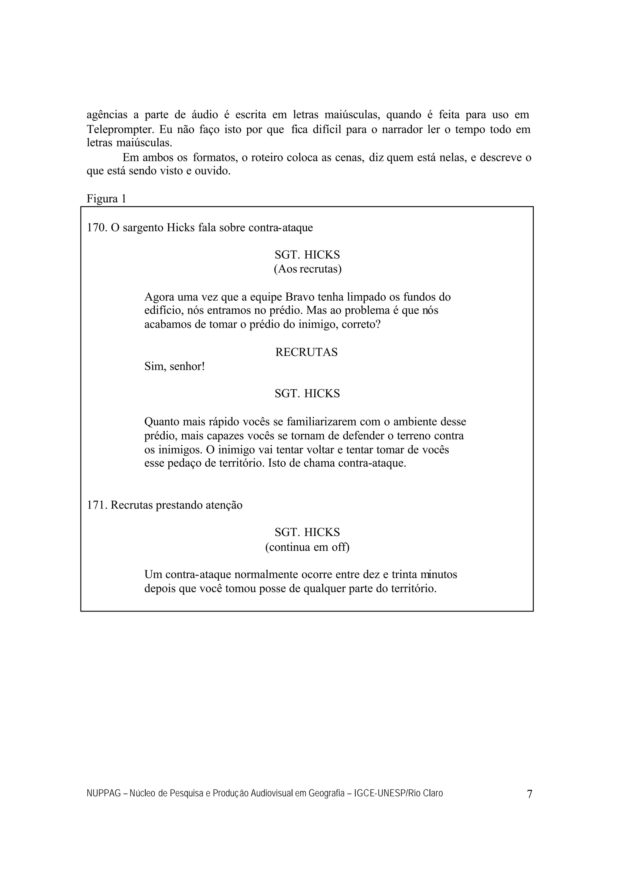 NUPPAG – Núcleo de Pesquisa e Produção Audiovisual em Geografia – IGCE-UNESP/Rio Claro 7
agências a parte de áudio é escrita em letras maiúsculas, quando é feita para uso em
Teleprompter. Eu não faço isto por que fica difícil para o narrador ler o tempo todo em
letras maiúsculas.
Em ambos os formatos, o roteiro coloca as cenas, diz quem está nelas, e descreve o
que está sendo visto e ouvido.
Figura 1
170. O sargento Hicks fala sobre contra-ataque
SGT. HICKS
(Aos recrutas)
Agora uma vez que a equipe Bravo tenha limpado os fundos do
edifício, nós entramos no prédio. Mas ao problema é que nós
acabamos de tomar o prédio do inimigo, correto?
RECRUTAS
Sim, senhor!
SGT. HICKS
Quanto mais rápido vocês se familiarizarem com o ambiente desse
prédio, mais capazes vocês se tornam de defender o terreno contra
os inimigos. O inimigo vai tentar voltar e tentar tomar de vocês
esse pedaço de território. Isto de chama contra-ataque.
171. Recrutas prestando atenção
SGT. HICKS
(continua em off)
Um contra-ataque normalmente ocorre entre dez e trinta minutos
depois que você tomou posse de qualquer parte do território.
 