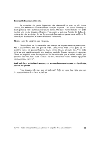 NUPPAG – Núcleo de Pesquisa e Produção Audiovisual em Geografia – IGCE-UNESP/Rio Claro 11
Tome cuidado com as entrevistas
As entrevistas são partes importantes dos documentários, mas, se não tomar
cuidado, elas podem torná-los terrivelmente obtusos e maçantes. Uma pessoa falando pode
dizer apenas de cem a duzentas palavras por minuto. Mas nesse mesmo minuto, você pode
mostrar seis ou dez imagens diferentes. Fuja, como se estivesse fugindo do diabo, da
tentação de criar a estrutura de seu documentário baseando-se apenas numa seqüência de
transcrições de entrevistas. Construa a estrutura visualmente.
Filme e vídeosão sempre o aqui e o agora.
Na criação de um documentário, você tem que ter imagens concretas para mostrar.
Mas o documentário não tem que ser literal. Uma pessoa pode sair da porta de seu
escritório e estar em qualquer lugar: na lua, no século XIV, ou em outro país. Você pode
cortar de uma locação para outra sem qualquer transição. Quando eu comecei a escrever
filmes, eu perguntei a um diretor-roteirista de documentários qual a melhor maneira que
passar de uma cena para a outra. “É fácil”, ele disse, “tecle duas vezes a barra de espaço em
sua máquina de escrever”.
Você pode fazer muita besteira se escrever a narração como se estivesse recebendo dez
dólares por palavra
“Uma imagem vale mais que mil palavras”. Pode ser uma frase feita, mas um
documentarista deve levá-la ao pé da letra.
 