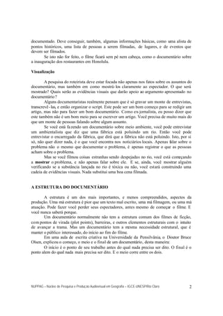NUPPAG – Núcleo de Pesquisa e Produção Audiovisual em Geografia – IGCE-UNESP/Rio Claro 2
documentado. Deve conseguir, também, algumas informações básicas, como uma alista de
pontos históricos, uma lista de pessoas a serem filmadas, de lugares, e de eventos que
devem ser filmados.
Se isto não for feito, o filme ficará sem pé nem cabeça, como o documentário sobre
a inauguração dos restaurantes em Honolulu.
Visualização
A pesquisa do roteirista deve estar focada não apenas nos fatos sobre os assuntos do
documentário, mas também em como mostrá-los claramente ao espectador. O que será
mostrado? Quais serão as evidências visuais que darão apoio ao argumento apresentado no
documentário?
Alguns documentaristas realmente pensam que é só gravar um monte de entrevistas,
transcrevê-las, e então organizar o script. Este pode ser um bom começo para se redigir um
artigo, mas não para fazer um bom documentário. Como ex-jornalista, eu posso dizer que
este também não é um bom meio para se escrever um artigo. Você precisa de muito mais do
que um monte de pessoas falando sobre algum assunto.
Se você está fazendo um documentário sobre meio ambiente, você pode entrevistar
um ambientalista que diz que uma fábrica está poluindo um rio. Então você pode
entrevistar o encarregado da fábrica, que dirá que a fábrica não está poluindo. Isto, por si
só, não quer dizer nada, é o que você encontra nos noticiários locais. Apenas falar sobre o
problema não o mesmo que documentar o problema, é apenas registrar o que as pessoas
acham sobre o problema.
Mas se você filmou coisas estranhas sendo despejadas no rio, você está começando
a mostrar o problema, e não apenas falar sobre ele. E se, ainda, você mostrar alguém
verificando se a substância lançada no rio é tóxica ou não, você estará construindo uma
cadeia de evidências visuais. Nada substitui uma boa cena filmada.
A ESTRUTURA DO DOCUMENTÁRIO
A estrutura é um dos mais importantes, e menos compreendidos, aspectos da
produção. Uma má estrutura é pior que um texto mal escrito, uma má filmagem, ou uma má
atuação. Pode fazer você perder seus espectadores, antes mesmo de começar o filme. E
você nunca saberá porque.
Um documentário normalmente não tem a estrutura comum dos filmes de ficção,
com pontos de virada (plot points), barreiras, e outros elementos estruturais com o intuito
de avançar a trama. Mas um documentário tem a mesma necessidade estrutural, que é
manter o público interessado, do início ao fim do filme.
Em uma aula de escrita criativa na Universidade da Pensilvânia, o Doutor Bruce
Olsen, explicou o começo, o meio e o final de um documentário, desta maneira:
O início é o ponto de seu trabalho antes do qual nada precisa ser dito. O final é o
ponto alem do qual nada mais precisa ser dito. E o meio corre entre os dois.
 
