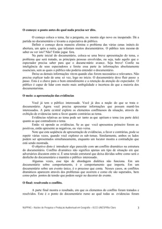NUPPAG – Núcleo de Pesquisa e Produção Audiovisual em Geografia – IGCE-UNESP/Rio Claro 3
O começo: o ponto antes do qual nada precisa ser dito.
O começo coloca o tema, faz a pergunta, ou mostra algo novo ou inesperado. Dá a
partida no documentário e levanta a expectativa do público.
Definir o começo desta maneira elimina o problema das várias cenas inúteis de
abertura, um após a outra, que infestam muitos documentários. O público tem mesmo de
saber ou ver isto? Não? Então jogue fora.
Na parte inicial do documentário, coloca-se uma breve apresentação do tema, o
problema que será tratado, as principais pessoas envolvidas, ou seja, tudo aquilo que o
espectador precisa saber para que o docume ntário avance. Seja breve! Confie na
inteligência de seus espectadores e limite essa parte às informações absolutamente
essenciais, sem as quais o público não poderia entender o documentário.
Deixe as demais informações virem quando elas forem necessárias e relevantes. Não
precisa explicar tudo de uma só vez, logo no início. O documentário deve fluir passo a
passo. Esta é a chave para o bom entendimento e a retenção da atenção do expectador. O
público é capaz de lidar com muito mais ambigüidade e incerteza do que a maioria dos
documentaristas.
O meio: a apresentação das evidências
Você já tem o público interessado. Você já deu a noção do que se trata o
documentário. Agora você precisa apresentar informações que possam mantê-los
interessados. A parte central explora os elementos conflituosos da situação, através da
exibição de evidencias tanto a favor quanto contrárias ao tema.
Evidências relativas ao tema pode ser tanto as que apóiam o tema (ou parte dele)
quanto as que contradizem o tema.
Então vá opondo as evidências. Se as que você apresentou primeiro forem as
positivas, então apresente as negativas, ou vice-versa.
Note que esta seqüência de apresentação de evidências, a favor e contrárias, pode se
repetir várias vezes, quando você explorar os sub-temas. Similarmente, ambos os lados
podem ser apresentados simultaneamente, enquanto um locutor mostra a contradição que
está sendo mostrada.
O objetivo disto é introduzir algo parecido com um conflito dramático na estrutura
do documentário. Conflito dramático não significa apenas um tipo de situação em que
adversários discutem entre si. É uma tensão estrutural que deixa dúvidas sobre como será o
desfecho do documentário e mantém o público interessado.
Algumas vezes, esse tipo de abordagem dialética não funciona. Em um
documentário sobre comportamento, é o comportamento que importa. Em um
documentário sobre um evento único, é o processo que conta. Nesses casos, os conflitos
dramáticos aparecem através dos problemas que ocorrem e como ele são superados, bem
como pelos pontos de tensão que podem surgir no decorrer do evento.
O final: resolvendo o conflito.
A parte final mostra o resultado, em que os elementos do conflito foram tratados e
resolvidos. Este é o ponto do documentário rumo ao qual todas as evidencias foram
 