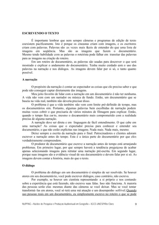 NUPPAG – Núcleo de Pesquisa e Produção Audiovisual em Geografia – IGCE-UNESP/Rio Claro 9
ESCREVENDO O TEXTO
É importante lembrar que nem sempre câmeras e programas de edição de texto
coexistem pacificamente. Isto é porque os cineastas criam com imagens, e os escritores
criam com palavras. Palavras são as vezes mais fáceis de entender do que uma lista de
imagens em seqüência. Mas são as imagens que fazem o documentário.
Mesmo tendo habilidade com as palavras o roteirista pode falhar em transitar das palavras
para as imagens na criação do roteiro.
Em um roteiro de documentário, as palavras são usadas para descrever o que será
mostrado e explicar o andamento do documentário. Tenha muito cuidado com o uso das
palavras na narração e nos diálogos. As imagens devem falar por si só, o tanto quanto
possível.
A narração
O propósito da narração é contar ao espectador as coisas que ele precisa saber e que
pode não conseguir captar diretamente das imagens.
Meu jeito favorito de lidar com a narração em um documentário é não ter nenhuma.
A vida não vem com um narrador ou música de fundo. Então, um documentário que se
baseia na vida real, também não deveria precisar disso.
O problema é que a vida também não vem com limite pré-definido de tempo, mas
os documentários sim. Portanto, algumas palavras bem escolhidas de narração podem
muitas vezes cobrir o que precisaria de vários minutos de filmagem para explicar. Então,
quando o tempo fica cur to, mesmo o documentário mais comprometido com a realidade
precisa de alguma narração.
A narração deve ser direta e em linguagem de fácil entendimento. O que cabe em
uma narração? As coisas que o expectador precisa para conhecer e entender seu
documentário, e que não estão explícitas nas imagens. Nada mais. Nada mais, mesmo.
Deixe sempre a escrita da narração para o final. Patrocinadores e clientes adoram
escrever a narração antes do tempo. Esta é a única parte do documentário por que eles
verdadeiramente compreendem.
O produtor de documentário que escreve a narração antes do tempo está arranjando
problemas. Em primeiro lugar, por que sempre haverá a tendência preguiçosa de acabar
apenas selecionando imagens para retratar uma narração pré-escrita. Em segundo lugar,
porque suas imagens são a evidência visual de seu documentário e devem falar por si só. As
imagens devem contar a história, mais do que o texto.
O diálogo
O problema do diálogo em um documentário é simples de ser resolvido. Se houver
atores em seu documentário, você pode escrever diálogos, caso contrário, não escreva.
Por exemplo, se houver um cientista representando a si próprio e nos contando
sobre a experiência que está fazendo, não escreva suas falas. Isso não funciona. A maioria
das pessoas serão elas mesmas diante das câmeras se você deixar. Mas se você tentar
transformá-las em atores, você só terá uma má atuação e um desempenho sofrível. Quando
uso pessoas reais em um documentário, eu simplesmente escrevo no roteiro o que se pode
 