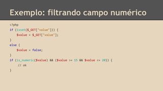 Exemplo: filtrando campo numérico 
<?php 
if (isset($_GET["value"])) { 
$value = $_GET["value"]; 
} 
else { 
$value = false; 
} 
if (is_numeric($value) && ($value >= 15 && $value <= 20)) { 
// ok 
} 
 