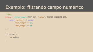 Exemplo: filtrando campo numérico 
<?php 
$value = filter_input(INPUT_GET, "value", FILTER_VALIDATE_INT, 
array("options" => array( 
"min_range" => 15, 
"max_range" => 20 
))); 
if($value) { 
// valido 
} 
 