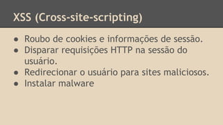 XSS (Cross-site-scripting) 
● Roubo de cookies e informações de sessão. 
● Disparar requisições HTTP na sessão do 
usuário. 
● Redirecionar o usuário para sites maliciosos. 
● Instalar malware 
 