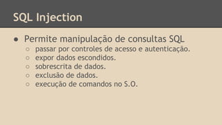 SQL Injection 
● Permite manipulação de consultas SQL 
○ passar por controles de acesso e autenticação. 
○ expor dados escondidos. 
○ sobrescrita de dados. 
○ exclusão de dados. 
○ execução de comandos no S.O. 
 