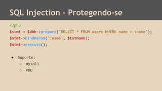 SQL Injection - Protegendo-se 
<?php 
$stmt = $dbh->prepare("SELECT * FROM users WHERE name = :name"); 
$stmt->bindParam(':name', $txtName); 
$stmt->execute(); 
● Suporte: 
○ mysqli 
○ PDO 
 