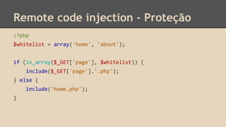 Remote code injection - Proteção 
<?php 
$whitelist = array('home', 'about'); 
if (in_array($_GET['page'], $whitelist)) { 
include($_GET['page'].'.php'); 
} else { 
include('home.php'); 
} 
 