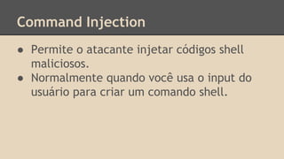 Command Injection 
● Permite o atacante injetar códigos shell 
maliciosos. 
● Normalmente quando você usa o input do 
usuário para criar um comando shell. 
 