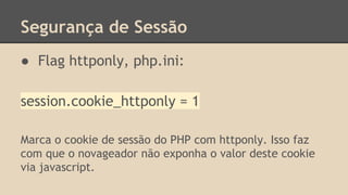 Segurança de Sessão 
● Flag httponly, php.ini: 
session.cookie_httponly = 1 
Marca o cookie de sessão do PHP com httponly. Isso faz 
com que o novageador não exponha o valor deste cookie 
via javascript. 
 