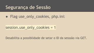 Segurança de Sessão 
● Flag use_only_cookies, php.ini: 
session.use_only_cookies = 1 
Desabilita a possiblidade de setar o ID da sesssão via GET. 
 