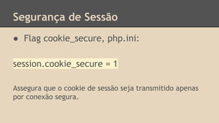 Segurança de Sessão 
● Flag cookie_secure, php.ini: 
session.cookie_secure = 1 
Assegura que o cookie de sessão seja transmitido apenas 
por conexão segura. 
 