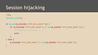 Session hijacking 
<?php 
session_start(); 
if (isset($_SESSION['HTTP_USER_AGENT'])) { 
if ($_SESSION['HTTP_USER_AGENT'] != md5($_SERVER['HTTP_USER_AGENT'])) { 
/* Prompt for password */ 
exit; 
} 
} else { 
$_SESSION['HTTP_USER_AGENT'] = md5($_SERVER['HTTP_USER_AGENT']); 
} 
 