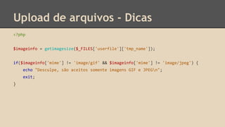 Upload de arquivos - Dicas 
<?php 
$imageinfo = getimagesize($_FILES['userfile']['tmp_name']); 
if($imageinfo['mime'] != 'image/gif' && $imageinfo['mime'] != 'image/jpeg') { 
echo "Desculpe, são aceitos somente imagens GIF e JPEGn"; 
exit; 
} 
 