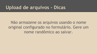 Upload de arquivos - Dicas 
Não armazene os arquivos usando o nome 
original configurado no formulário. Gere um 
nome randômico ao salvar. 
 