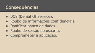 Consequências 
● DOS (Denial Of Service). 
● Roubo de informações confidenciais. 
● Danificar banco de dados. 
● Roubo de sessão do usuário. 
● Comprometer a aplicação. 
 