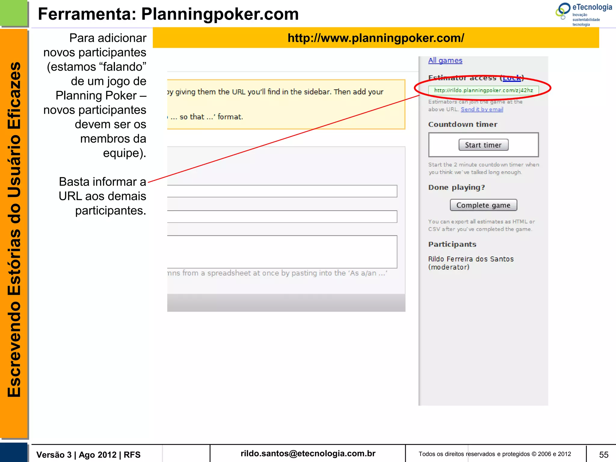 Ferramenta: Planningpoker.com
                                                Para adicionar                http://www.planningpoker.com/
                                           novos participantes
                                            (estamos “falando”
Escrevendo Estórias do Usuário Eficazes


                                                 de um jogo de
                                              Planning Poker –
                                           novos participantes
                                                  devem ser os
                                                   membros da
                                                      equipe).

                                               Basta informar a
                                               URL aos demais
                                                 participantes.




                                          Versão 2 Dez 2012 | RFS   rildo.santos@etecnologia.com.br   Todos os direitos reservados e protegidos © 2006 e 2010   55
 