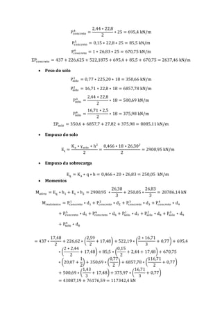 Pconcreto
4
=
2,44 ∗ 22,8
2
∗ 25 = 695,4 kN/m
Pconcreto
5
= 0,15 ∗ 22,8 ∗ 25 = 85,5 kN/m
Pconcreto
6
= 1 ∗ 26,83 ∗ 25 = 670,75 kN/m
ΣPconcreto = 437 + 226,625 + 522,1875 + 695,4 + 85,5 + 670,75 = 2637,46 kN/m
 Peso do solo
Psolo
1
= 0,77 ∗ 225,20 ∗ 18 = 350,66 kN/m
Psolo
2
= 16,71 ∗ 22,8 ∗ 18 = 6857,78 kN/m
Psolo
3
=
2,44 ∗ 22,8
2
∗ 18 = 500,69 kN/m
Psolo
4
=
16,71 ∗ 2,5
2
∗ 18 = 375,98 kN/m
ΣPsolo = 350,6 + 6857,7 + 27,82 + 375,98 = 8085,11 kN/m
 Empuxo do solo
Es =
Ka ∗ γsolo ∗ h²
2
=
0,466 ∗ 18 ∗ 26,30²
2
= 2900,95 kN/m
 Empuxo da sobrecarga
Eq = Ka ∗ q ∗ h = 0,466 ∗ 20 ∗ 26,83 = 250,05 kN/m
 Momentos
Mativo = Eq ∗ h1 + Es ∗ h2 = 2900,95 ∗
26,30
3
+ 250,05 ∗
26,83
3
= 28786,14 kN
Mresistente = Pconcreto
1
∗ d1 + Pconcreto
2
∗ d2 + Pconcreto
3
∗ d3 + Pconcreto
4
∗ d4
+ Pconcreto
5
∗ d5 + Pconcreto
6
∗ d6 + Psolo
1
∗ d7 + Psolo
2
∗ d8 + Psolo
3
∗ d9
+ Psolo
4
∗ d8
= 437 ∗
17,48
2
+ 226,62 ∗ (
2,59
2
+ 17,48) + 522,19 ∗ (
2 ∗ 16,71
3
+ 0,77) + 695,4
∗ (
2 ∗ 2,44
2
+ 17,48) + 85,5 ∗ (
0,15
2
+ 2,44 + 17,48) + 670,75
∗ (20,07 +
1
2
) + 350,69 ∗ (
0,77
2
) + 6857,78 ∗ (
116,71
2
+ 0,77)
+ 500,69 ∗ (
1,43
3
+ 17,48) + 375,97 ∗ (
16,71
3
+ 0,77)
= 43087,19 + 76176,59 = 117342,4 kN
 