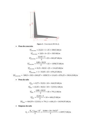 Figura 4 – Vista lateral (MC-BL.4).
 Peso do concreto
Pconcreto
1
= 23,22 ∗ 1 ∗ 25 = 580,5 kN/m
Pconcreto
2
= 3,03 ∗ 4 ∗ 25 = 303 kN/m
Pconcreto
3
=
22,45 ∗ 3
2
∗ 25 = 841,87 kN/m
Pconcreto
3
=
2,88 ∗ 30,52
2
∗ 25 = 1098,72 kN/m
Pconcreto
5
= 0,15 ∗ 30,52 ∗ 25 = 114,45 kN/m
Pconcreto
6
= 1 ∗ 35,05 ∗ 25 = 876,25 kN/m
ΣPconcreto = 580,5 + 303 + 841,87 + 1098,72 + 114,45 + 876,25 = 3814,8 kN/m
 Peso do solo
Psolo
1
= 0,77 ∗ 33,52 ∗ 18 = 464,59 kN/m
Psolo
2
= 22,45 ∗ 30,52 ∗ 18 = 12333,1 kN/m
Psolo
3
=
2,88 ∗ 30,52
2
∗ 18 = 791,1 kN/m
Psolo
4
=
22,45 ∗ 3
2
∗ 18 = 606,15 kN/m
ΣPsolo = 464,59 + 12333,1 + 791,1 + 606,15 = 14194,95 kN/m
 Empuxo do solo
Es =
Ka ∗ γsolo ∗ h²
2
=
0,466 ∗ 18 ∗ 34,52²
2
= 4997,7 kN/m
 