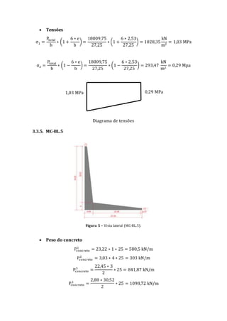  Tensões
σ1 =
Ptotal
b
∗ (1 +
6 ∗ e
b
) =
18009,75
27,25
∗ (1 +
6 ∗ 2,53
27,25
) = 1028,35
kN
m2
= 1,03 MPa
σ2 =
Ptotal
b
∗ (1 −
6 ∗ e
b
) =
18009,75
27,25
∗ (1 −
6 ∗ 2,53
27,25
) = 293,47
kN
m2
= 0,29 Mpa
Diagrama de tensões
3.3.5. MC-BL.5
Figura 5 – Vista lateral (MC-BL.5).
 Peso do concreto
Pconcreto
1
= 23,22 ∗ 1 ∗ 25 = 580,5 kN/m
Pconcreto
2
= 3,03 ∗ 4 ∗ 25 = 303 kN/m
Pconcreto
3
=
22,45 ∗ 3
2
∗ 25 = 841,87 kN/m
Pconcreto
3
=
2,88 ∗ 30,52
2
∗ 25 = 1098,72 kN/m
1,03 MPa 0,29 MPa
 