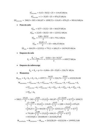 Pconcreto
5
= 0,15 ∗ 30,52 ∗ 25 = 114,45 kN/m
Pconcreto
6
= 1 ∗ 35,05 ∗ 25 = 876,25 kN/m
ΣPconcreto = 580,5 + 303 + 841,87 + 1098,72 + 114,45 + 876,25 = 3814,8 kN/m
 Peso do solo
Psolo
1
= 0,77 ∗ 33,52 ∗ 18 = 464,59 kN/m
Psolo
2
= 22,45 ∗ 30,52 ∗ 18 = 12333,1 kN/m
Psolo
3
=
2,88 ∗ 30,52
2
∗ 18 = 791,1 kN/m
Psolo
4
=
22,45 ∗ 3
2
∗ 18 = 606,15 kN/m
ΣPsolo = 464,59 + 12333,1 + 791,1 + 606,15 = 14194,95 kN/m
 Empuxo do solo
Es =
Ka ∗ γsolo ∗ h²
2
=
0,466 ∗ 18 ∗ 34,52²
2
= 4997,7 kN/m
 Empuxo da sobrecarga
Eq = Ka ∗ q ∗ h = 0,466 ∗ 20 ∗ 35,05 = 326,74 kN/m
 Momentos
Mativo = Eq ∗ h1 + Es ∗ h2 = 4997,7 ∗
34,52
3
+ 326,74 ∗
35,05
2
= 63232,96 kN
Mresistente = Pconcreto
1
∗ d1 + Pconcreto
2
∗ d2 + Pconcreto
3
∗ d3 + Pconcreto
4
∗ d4
+ Pconcreto
5
∗ d5 + Pconcreto
6
∗ d6 + Psolo
1
∗ d7 + Psolo
2
∗ d8 + Psolo
3
∗ d9
+ Psolo
4
∗ d8
= 580,5 ∗
23,22
2
+ 303 ∗ (
3,03
2
+ 23,22) + 841,87 ∗ (
2 ∗ 22,45
3
+ 0,77) + 1098,72
∗ (
2 ∗ 2,88
2
+ 23,22) + 114,45 ∗ (
0,15
2
+ 2,88 + 23,22) + 876,25
∗ (26,25 +
1
2
) + 464,58 ∗ (
0,77
2
) + 12333,13 ∗ (
22,45
2
+ 0,77)
+ 791,08 ∗ (
2,88
3
+ 23,22) + 606,15 ∗ (
22,45
3
+ 0,77)
= 81539,85 + 181688,44 = 263228,29 kN
Mresultante = Mresistente − Mativo = 263228,29 − 63232,96 = 199995,3 kN
 